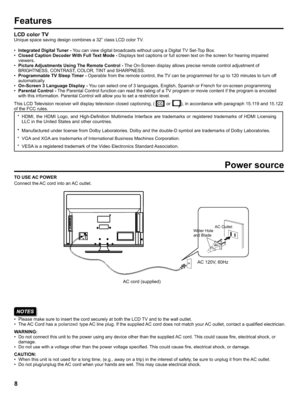 Page 8  
Features 
LCDcolorTV 
Uniquespacesavingdesigncombinesa32classLCDcolorTV. 
•IntegratedDigitalTuner-YoucanviewdigitalbroadcastswithoutusingaDigitalTVSet-TopBox. 
•ClosedCaptionDecoderWithFullTextMode-Displaystextcaptionsorfullscreentextonthescreenforhearingimpaired 
viewers. 
•PictureAdjustmentsUsingTheRemoteControl-TheOn-Screendisplayallowspreciseremotecontroladjustmentof 
BRIGHTNESS,CONTRAST,COLOR,TINTandSHARPNESS....