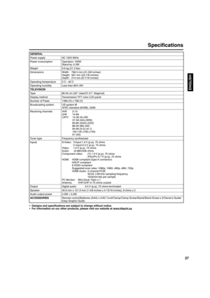 Page 2727
ENGLISH
Specifications 
GENERAL
Power supply AC 120V 60Hz
Power consumption Operation: 100W
Stand by: 0.3W
Weight 9.6 kg (21.2 lbs)
Dimensions Width:  796.5 mm (31-3/8 inches)
Height:  581 mm (22-7/8 inches)
Depth:  214 mm (8-7/16 inches)
Operating temperature 5˚C - 40˚C
Operating humidity Less than 80% RH
TELEVISION
Type 80.04 cm (32″ class/31.51″ diagonal)
Display method Transmission TFT color LCD panel
Number of Pixels 1366 (H) x 768 (V)
Broadcasting system US system M
ATSC standard (8VSB), QAM...