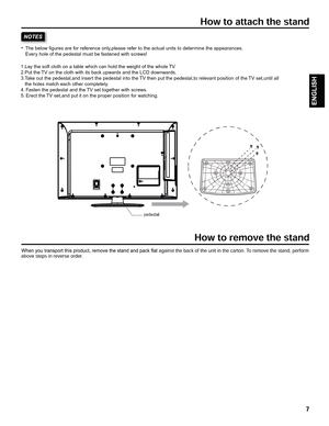 Page 71.Lay the soft cloth on a table which can hold the weight of the whole TV.
2.Put the TV on the cloth with its back upwards and the LCD downwards.
3.Take out the pedestal,and insert the pedestal into the TV then put the pedestal,to relevant position of the TV set,until all 
   the holes match each other completely.
4. Fasten the pedestal and the TV set together with screws.
5. Erect the TV set,and put it on the proper position for watching.           The below figures are for reference only,please refer...