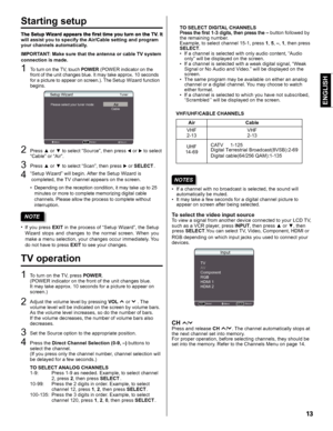 Page 13ENGLISH
Starting setup
will assist you to specify the Air/Cable setting and program 
your channels automatically .
IMPORT ANT : Make sure that the antenna or cable TV system 
connection is made.
1T o  tu rn  o n th e T V, to uch  P O W ER  ( P O W ER  in dic a to r o n th e 
f r o nt o f th e u nit  c han ges b lu e. I t m ay ta ke  appr ox. 1 0 s e co nds 
f o r a  p ic tu re  to  appe ar o n s cre en.) . T he 
Setup Wizard fu nctio n 
beg in s. 
2Press ▲ or ▼ to select “Source”, then press  or  to...