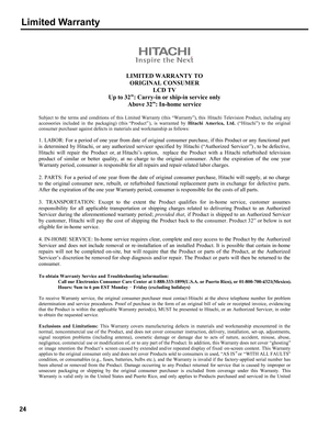 Page 24LIMITED  WARRANT Y TO
O RIG INAL C ONSU M ER
LC D TV
Up to 32” : Carry -in or shi p-i n s ervi ce on ly
Above  32”:In -h om e s ervi ce 
S ubjec t  to  th e term s an d c o nd it io n s  of  th is L im ited  W arr an ty  (th is  “Warranty”), this  Hitachi  T elev isio n P ro duct,  in clu din g a n y 
acces sories  in clu ded  in  th e p ack ag ing)  (this “Product” ), is  warra nted  b y H ita ch i  A m erica ,  Lt d.  (“Hitachi”)  to th e o rig inal 
c onsu mer  purc hase r ag ain st d efe c ts  in m...