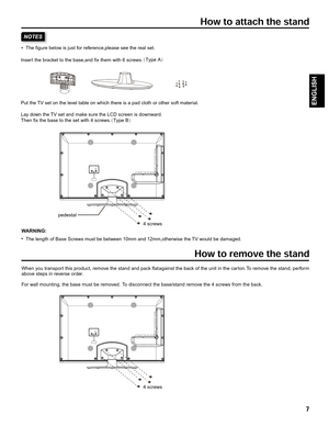 Page 7Insert the br acket to the base ,and fix them with 6 scre ws.
Put the  TV set on the le vel tab le on which there is a pad cloth or other soft mater ial.
La y do wn the  TV set and mak e sure the LCD screen is do wnward.
Then fix the base to the set with 4 scre ws.
pedestal
4 screws
4 screws
The figure belo
w is just for reference ,please see the real set.
The length of Base Scre ws must be betw een 10mm and 12mm,otherwise the  TV would be damaged.
W
ARNING:
When y ou transpor t this product, remo ve the...