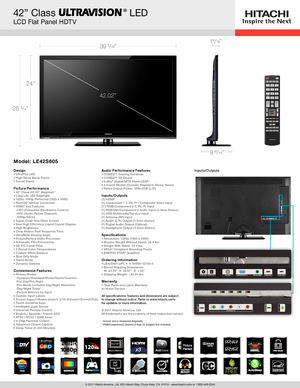 Page 1© 2011 Hitachi America, Ltd. 900 Hitachi Way, Chula Vista, CA, 91914 - www.hitachi.us/tv or 1-800-448-2244
42” Class            LED  
LCD Flat Panel HDTV
39 3/16”
42.02”
9 9/16”
25 3/4”
24”
19/16”
®
Inputs/Outputs
5 DevicesHEADPHONE READY
x3NIGHTDAY
P H O T O V I E W E R
Movie Motion
Notes: 
• USB Input (for S/W Updates Only); listed under INPUTS/OUTPUTS;  
   removed from CONVENIENCE FEATURES
Model: LE42S605
DesignUltraThin LED • High Gloss Black Frame • Swivel Stand •  Picture Per formance42” Class...