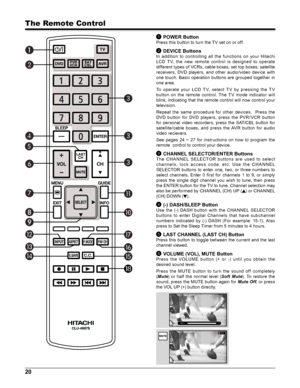 Page 2020
The Remote Control
1 POWER Button
Press this button to turn the TV set on or off.
2 DEVICE Buttons
In  addition  to  controlling  all  the  functions  on  your  Hitachi 
LCD  T V,  the  new  remote  c ontrol  is  designed  to  operate 
different types of VCRs, cable boxes, set top boxes, satellite 
receivers,  DVD  players,  and  other  audio/video  device  with 
one  touch.  Basic  operation  buttons  are  grouped  together  in 
one area.
To  operate  your  LCD  T V,  select  T V  by  pressing  the...