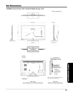 Page 5353
USEFUL INFORMATION
Set Dimensions
LE42S605 model (Includes Table Top Stand) Weight (lbs./kg): 33/15
  
Rear View
Use as Reference for W all Mount Bracket Units : Inches (mm)
 
T he  s cre w typ e :  T hrea d IS O M 6 (Me tr ic 
type, do not use Standard type). 
Side V iew
W all Mount Screw speciﬁcation
24 (609.2)
36 5/8 (930.2)
42.02Ó (106.7cm)
(DISPLAY AREA)
18 7/8 (479.7)
20 5/8 (523.3)
(DISPLAY AREA)
14 1/8 (358.4) 25 3/4 (651.9)
CENTER OF THE SCREEN 1 9/16 (37.5)
9 9/16 (241.2)
LOCATION OF THE...