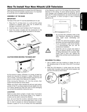Page 77
FIRST TIME USE
How To Install Your New Hitachi LCD Television
Take the following precautions to prevent the LCD Television 
from tipping over and possibly causing injury. It is important 
to mount the unit on a stable and flat surface.
ASSEMBLY OF THE BASE
IMPORTANT:
The base of the LCD TV must be assembled prior to use.
1. Place  the  TV  unit  face  down  on  a  soft  and  flat  surface 
covered  by  a  blanket,  foam,  cloth,  etc.  to  prevent  any 
damage or scratches to the LCD TV.
2. Carefully...