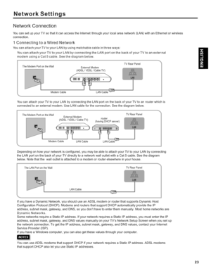 Page 2323
Network Settings
Network Connection
You can attach your TV to your LAN by using matchable cable in thr ee ways:
You can attach your TV to your LAN by connecting the LAN port on the back of your TV to an exter nal modem using a Cat 5 cable. See the diagram below.  
You can attach your TV to your LAN by connecting the LAN port on the back of your TV to an  router which is 
connected to an external modem. Use LAN cable for the connection. See th\
e diagram below. 
Depending on how your network is...