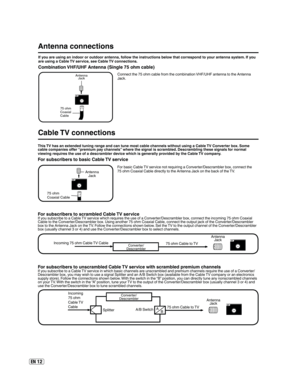 Page 12EN 12
Antenna connections
If you are using an indoor or outdoor antenna, follow the instructions below that correspond to your antenna system. If you 
are using a Cable TV service, see Cable TV connections.
Combination VHF/UHF Antenna (Single 75 ohm cable)
Connect the 75 ohm cable from the combination VHF/UHF antenna to the Antenna 
Jack.
75 ohm
Coaxial
CableAntenna
Jack
Cable TV connections
For basic Cable TV service not requiring a Converter/Descrambler box, connect the
75 ohm Coaxial Cable directly to...