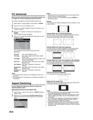 Page 20EN 20
NOTE:
Selectable picture format aspect ratios may vary depending on 
the input source or broadcast signal.
Aspect menu also can be displayed by pressing ASPECT on 
the remote control. •
•
NaturalIn some cases, this image will display the size of standard 4:3 with 
a black side bar.
Cinema Wide1 (for 4:3 format programs)To fill the screen, the right and left edges are extended. However, 
the center of the picture remains near its former ratio.
The top and bottom edges of the picture may be hidden....