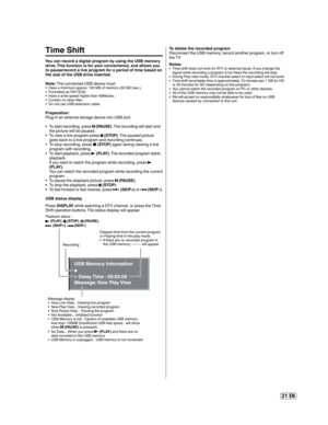Page 2121 EN
Time Shift
You can record a digital program by using the USB memory 
drive. This function is for your convenience, and allows you 
to pause/record a live program for a period of time based on 
the size of the USB drive inserted. 
Note: The connected USB device must:
Have a minimum approx. 100 MB of memory (32 GB max.).
Formatted as FAT16/32.
Have a write speed higher than 40Mb/sec.
Contain no other files.
Do not use USB extension cable.
Preparation:
Plug-in an external storage device into USB...