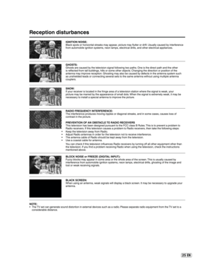 Page 2525 EN
Reception disturbances
IGNITION NOISE:
Black spots or horizontal streaks may appear, picture may flutter or drift. Usually caused by interference 
from automobile ignition systems, neon lamps, electrical drills, and other electrical appliances.
GHOSTS:
Ghosts are caused by the television signal following two paths. One is the direct path and the other 
is reflected from tall buildings, hills or some other objects. Changing the direction or position of the 
antenna may improve reception. Ghosting...