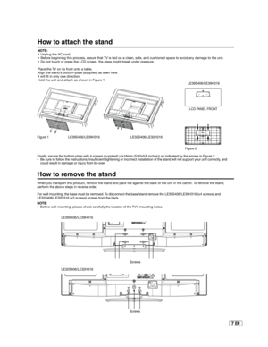 Page 77 EN
How to attach the stand
How to remove the stand
When you transport this product, remove the stand and pack  at against the back of the unit in the carton. To remove the stand, 
perform the above steps in reverse order.
For wall mounting, the base must be removed. To disconnect the base/stand remove the LE39S406/LE39H316 (x4 screws) and 
LE32S406/LE32H316 (x3 screws) screws from the back. NOTE:
•  Unplug the AC cord.
•  Before beginning this process, assure that TV is laid on a clean, safe, and...