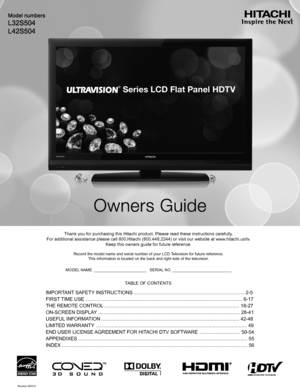 Page 1Thank you for purchasing this Hitachi product. Please read these instruc\
tions carefully. 
For additional assistance please call 800.Hitachi (800.448.2244) or vi\
sit our website at www.hitachi.us/tv.  
Keep this owners guide for future reference.
Record the model name and serial number of your LCD Television for future reference.This information is located on the back and right side of the television\
.
MODEL NAME. ________________________   SERIAL NO. ___________________________
TABLE OF CONTENTS...