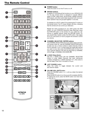 Page 1818
The Remote Control
POWER button
Press this button to turn the TV set on or off.
DEVICE buttons
In addition to controlling all the functions on your HITACHI LCD 
TV,  the  new  remote  control  is  designed  to  operate  different 
types of VCRs, cable boxes, set-top-boxes, satellite receivers, 
DVD players, and other audio/video equipment with one touch. 
Basic operation keys are grouped together in one area.
To operate your LCD TV, select TV by pressing the TV  button on 
the remote control. The TV...