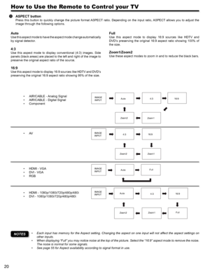 Page 2020
How to Use the Remote to Control your TV
Auto
Use this aspect mode to have the aspect mode change automatically 
by signal detector. 
4:3 
Use  this  aspect  mode  to  display  conventional  (4:3)  images.  Side 
panels (black areas) are placed to the left and right of the image to 
preserve the original aspect ratio of the source. 
16:9 
Use this aspect mode to display 16:9 sources like HDTV and DVD’s 
preserving the original 16:9 aspect ratio showing 95% of the size.
Full
Use  this  aspect  mode  to...