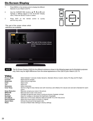 Page 2828
On-Screen Display
1. Press MENU on the remote control to display the different 
features on your Hitachi LCD TV.
2. Use  the  CURSOR  PAD  (buttons, , ,  and )  and 
highlight  a  different  feature  of  the  On-Screen  Display 
menu. Press the SELECT button to select.
3. Press  EXIT  on  the  remote  control  to  quickly  
exit from any menu.
The On Screen Display (OSD) for the different submenus shown in the following pages are for illustration purposes 
only, there may be slight differences from...