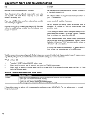 Page 4242
Equipment Care and Troubleshooting
DO
Dust the screen and cabinet with a soft cloth.
Clean the screen with a soft cloth moistened in warm water 
and  dry  with  a  soft  cloth.  A  mild  soap  may  be  used  if  the 
screen is extremely dirty.
Place your LCD Television away from extreme heat, humidity 
and extremely dusty places.
Remove the plug from the wall outlet if your LCD Television 
will not be used for a long period of time, for instance, when 
you go on vacation.
DO NOT
Do not clean your...