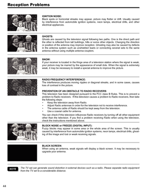 Page 4444
Reception Problems
IGNITION NOISE:
Black  spots  or  horizontal  streaks  may  appear,  picture  may  flutter  or  drift.  Usually  caused 
by  interference  from  automobile  ignition  systems,  neon  lamps,  electrical  drills,  and  other 
electrical appliances.
GHOSTS:
Ghosts  are  caused  by  the  television  signal  following  two  paths.  One  is  the  direct  path  and 
the other is reflected from tall buildings, hills or some other objects. Changing the direction 
or position of the antenna...