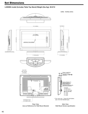 Page 4646
Set Dimensions
L32S504 model (Includes Table Top Stand) Weight (lbs./kg): 26.5/12
 
 
 
 
Rear View
Use as Reference for W all Mount Bracket Units : Inches (mm)
 
The  screw  type  :  Thread  ISO  M6  (Metri c 
type, do not use Standard type). 
Side V iew
W all Mount Screw speciﬁcation
20 3/4 (527.2)
27 1/2 (698.4)
(ACTIVE AREA)
17 13/32 (442.5)
15 15/32 (392.9) (ACTIVE AREA)
12 25/32 (324.5) 22 13/32 (569.1)CENTER OF THE SCREEN 3 9/16 (90.1)
9 7/16 (239.6)
LOCATION OF THE  AC POWER CORD
HOLE FOR...