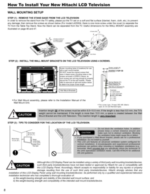 Page 88
How To Install Your New Hitachi LCD Television
WALL MOUNTING SETUP 
STEP (1) : REMOVE THE STAND BASE FROM THE LCD TELEVISION
In order to remove the stand from the TV safely, please put the TV set on a soft and flat surface (blanket, foam, cloth, etc.) to prevent 
any damage; then remove the screws as shown below (For model L42S504, there is one more screw under the cover) to separate the 
TV from the Table Top Stand. Now the Stand can be separated from the TV. Useful dimensions for the WALL MOUNT...