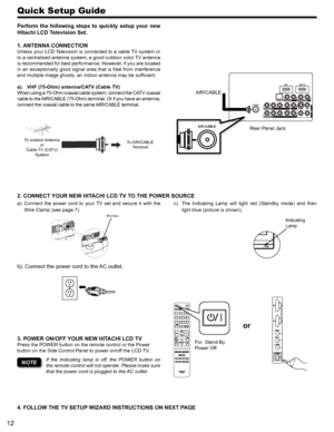 Page 1212
Quick Setup Guide
Perform  the  following  steps  to  quickly  setup  your  new 
Hitachi LCD Television Set.
1. ANTENNA CONNECTION
Unless your LCD Television is connected to a cable TV system or 
to a centralized antenna system, a good outdoor color TV antenna 
is recommended for best performance. However, if you are located 
in an exceptionally good signal area that is free from interference 
and multiple image ghosts, an indoor antenna may be sufficient.
VHF (75-Ohm) antenna/CATV (Cable TV)a). 
When...