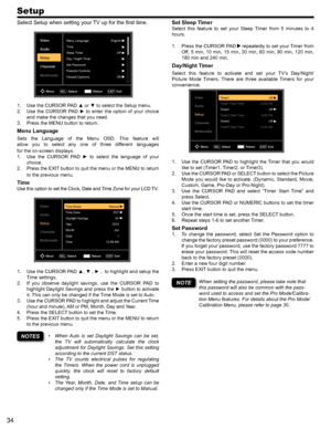 Page 3434
Setup
Set Sleep Timer
Select  this  feature  to  set  your  Sleep  Timer  from  5  minutes  to  4 
hours.
Press the CURSOR PAD 1.  repeatedly to set your Timer from 
Off, 5 min, 10 min, 15 min, 30 min, 60 min, 90 min, 120 min, 
180 min and 240 min.
Day/Night Timer
Select  this  feature  to  activate  and  set  your  TV’s  Day/Night/
Picture  Mode  Timers.  There  are  three  available  Timers  for  your 
convenience.
Video
Audio
Setup
Channels
MultimediaTimer1Off
12:00 PM Off
12:00 AM Off
6:00 PM...