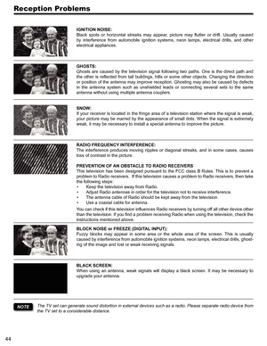 Page 4444
Reception Problems
IGNITION NOISE:
Black  spots  or  horizontal  streaks  may  appear,  picture  may  flutter  or  drift.  Usually  caused 
by  interference  from  automobile  ignition  systems,  neon  lamps,  electrical  drills,  and  other 
electrical appliances.
GHOSTS:
Ghosts  are  caused  by  the  television  signal  following  two  paths.  One  is  the  direct  path  and 
the other is reflected from tall buildings, hills or some other objects. Changing the direction 
or position of the antenna...