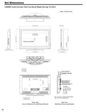 Page 4646
Set Dimensions
L46S604 model (Includes Table Top Stand) Weight (lbs./kg): 53.3/24.2
 
 
  
Rear View
Use as Reference for W all Mount Bracket Units : Inches (mm)
 
The  screw  type  :  Thread  ISO  M6  (Metri c 
type, do not use Standard type). 
Side V iew
W all Mount Screw speciﬁcation
28 11/16 (727.3)
40 1/8 (1018.1)
(ACTIVE AREA)
25 1/4 (641.9)
22 1/2 (572.7)
(ACTIVE AREA)
17 1/8 (435.7) 30 5/8 (775.4)CENTER OF THE SCREEN 4 1/8 (104.7)
12 3/16 (309.6)
LOCATION OF THE  POWER CORD
HOLE FOR 
WALL...