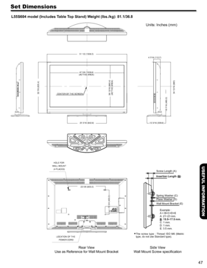 Page 4747
USEFUL INFORMATION
Set Dimensions
L55S604 model (Includes Table Top Stand) Weight (lbs./kg): 81.1/36.8
Units: Inches (mm)
LOCATION OF THE POWER CORD
HOLE FOR 
WALL MOUNT (4 PLACES)
Rear V iew
Use as Reference for W all Mount Bracket
 The  screw  type  :  Thread  ISO  M6  (Metri c 
type, do not use Standard type). 
Side V iew
W all Mount Screw speciﬁcation
51 1/2 (1308.5)
47 5/8 (1209.6)
(ACTIVE AREA)
4 7/16 (112.7)
34 13/16 (885)
19 7/16 (493.3)
25 5/16 (642.6)
23 5/8 (600.0)
15 3/4 (400.0) 32 7/8...