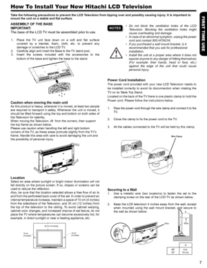 Page 7FIRST TIME USE
7
Do  not  block  the  ventilation  holes  of  the  LCD       • 
Television.  Blocking  the  ventilation  holes  might 
cause overheating and damage.
In case of an abnormal symptom, unplug the power • 
cord and contact 800.HITACHI.
If you purchased a wall mount bracket, is it • 
recommended that you ask for professional 
installation. 
Install  the  unit  at  a  proper  area  where  it  does  not • 
expose anyone to any danger of hitting themselves 
(For  example:  their  hands,  head  or...