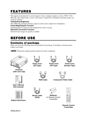 Page 3ENGLISH-2
FEATURES FEATURES
This liquid crystal projector is used to project various computer signals as well as NTSC / PAL /
SECAM video signals onto a screen. Little space is required for installation and large images can
easily be realized.
Outstanding Brightness
The UHB lamp and high-efficiency optical system assure a high level of brightness.
Partial Magnification Function
Interesting parts of images can be magnified for closer viewing. 
Distortion Correction Function
Distortion-free images are...