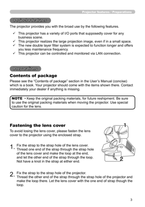 Page 3
3

Projector features / Preparations
• Keep the original packing materials, for future reshipment. Be sure 
to use the original packing materials when moving the projector. Use special 
caution for the lens.
NOTE
Projector features
The projector provides you with the broad use by the following features.
Preparations
Contents of  package
Please see the “Contents of package” section in the User’s Manual (concise) 
which is a book. Your projector should come with the items shown there. Contact 
immediately...