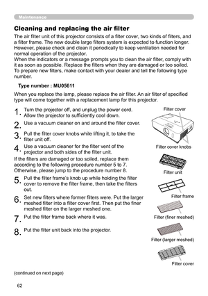 Page 62
6

Maintenance
The air filter unit of this projector consists of a filter cover, two kinds of filters, and 
a filter frame. The new double large filters system is expected to function longer. 
However, please check and clean it periodically to keep ventilation needed for 
normal operation of the projector.
When the indicators or a message prompts you to clean the air filter, comply with 
it as soon as possible. Replace the filters when they are damaged or too soiled. 
To prepare new filters, make...