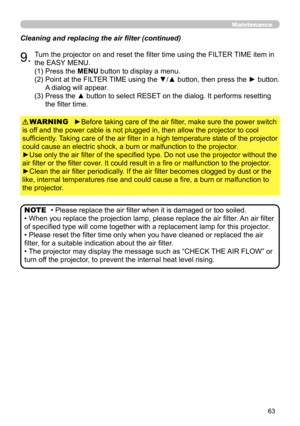 Page 63
63

Maintenance
Cleaning and replacing the air filter (continued)
9.Turn the projector on and reset the filter time using the FILTER TIME item in 
the EASY MENU.
►Before taking care of the air filter, make sure the power switch 
is off and the power cable is not plugged in, then allow the projector to cool 
sufficiently. Taking care of the air filter in a high temperature state of the projector 
could cause an electric shock, a burn or malfunction to the projector.
►Use only the air filter of the...