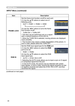 Page 3434
INPUT Menu
INPUT Menu (continued)
ItemDescription
FRAME LOCK Set the frame lock function on/off for each port.
(1) Use the ▲/▼ buttons to select one of 
following ports.
QUIT  ó RGB1 
ó RGB2 
ó HDMI
    
(2) Use the ◄/► buttons to turns the frame 
lock function on/off .
TURN ON  ó TURN OFF
• This item can be performed only on a signal   
with a vertical frequency of 50 to 60 Hz.
• When the TURN ON is selected, moving pictures are displayed 
more smoothly.
• This function may cause a certain...