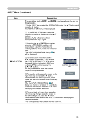 Page 3535
INPUT Menu
INPUT Menu (continued)
ItemDescription
RESOLUTION The resolution for the 
RGB1 and RGB2 input signals can be set on 
this projector.
(1) In the INPUT Menu select the RESOLUTION using the ▲/▼ buttons and 
press the ► button.
The RESOLUTION menu will be displayed.
(2)  In the RESOLUTION menu select the 
resolution you wish to display using the ▲/▼ 
buttons. 
Selecting AUTO will set a resolution 
appropriate to the input signal.
(3) Pressing the ► or 
ENTER button when 
selecting a STANDARD...