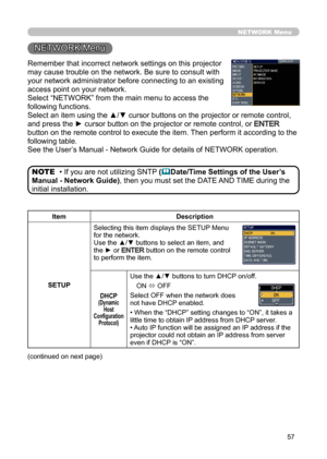 Page 5757
NETWORK Menu
Remember that incorrect network settings on this projector 
may cause trouble on the network. Be sure to consult with 
your network administrator before connecting to an existing 
access point on your network.
Select “NETWORK” from the main menu to access the 
following functions. 
Select an item using the ▲/▼ cursor buttons on the projector or remote control, 
and press the ► cursor button on the projector or remote control, or 
ENTER 
button on the remote control to execute the item....