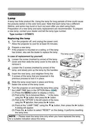 Page 6363
Maintenance
Maintenance 
A lamp has finite product life. Using the lamp for long periods of time could cause 
the pictures darker or the color tone poor. Note that each lamp has a different 
lifetime, and some may burst or burn out soon after you start using them. 
Preparation of a new lamp and early replacement are recommended.  To prepare 
a new lamp, contact your dealer and tell the lamp type number.
Lamp
Type number = DT00873
1.Turn the projector off, and unplug the power cord. 
Allow the...