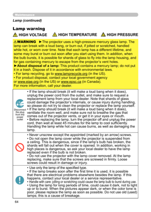 Page 6464
Maintenance
Lamp warning
 HIGH VOLTAGE HIGH TEMPERATURE HIGH PRESSURE
►The projector uses a high-pressure mercury glass lamp. The 
lamp can break with a loud bang, or burn out, if jolted or scratched, handled 
while hot, or worn over time. Note that each lamp has a different lifetime, and 
some may burst or burn out soon after you start using them. In addition, when 
the bulb bursts, it is possible for shards of glass to fly into the lamp housing, and 
for gas containing mercury to escape from the...