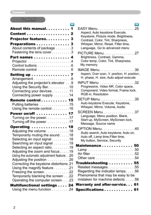 Page 2


About this manual  .  .  .  .  .  .  .  .  .  .1
Content  .  .  .  .  .  .  .  .  .  .  .  .  .  .  .  .  .  .2
Projector features   .  .  .  .  .  .  .  .  .  .3
Preparations   .  .  .  .  .  .  .  .  .  .  .  .  .  .3 
About contents of package . . . . . . . .3 
Fastening the lens cover . . . . . . . . . .3
Part names  .  .  .  .  .  .  .  .  .  .  .  .  .  .  .4 
Projector . . . . . . . . . . . . . . . . . . . . . .4 
Control buttons . . . . . . . . . . . . . . . . .6 
Remote control . . . . ....