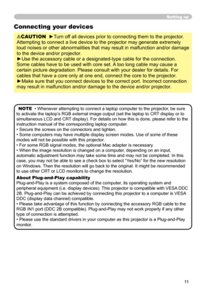 Page 11


Setting up
Connecting your devices
CAUTION  ►Turn off all devices prior to connecting them to the projector. 
Attempting to connect a live device to the projector may generate extrem\
ely 
loud noises or other abnormalities that may result in malfunction and/or damage 
to the device and/or projector.
►Use the accessory cable or a designated-type cable for the connection. 
Some cables have to be used with core set. A too long cable may cause a 
certain picture degradation. Please consult with...