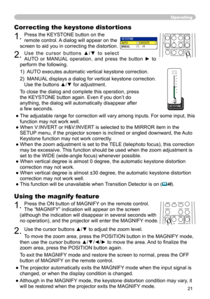 Page 21


Using the magnify feature
. Press the ON button of MAGNIFY on the remote control.   
The “MAGNIFY” indication will appear on the screen 
(although the indication will disappear in several seconds with 
no operation), and the projector will enter the MAGNIFY mode.
. Use the cursor buttons ▲/▼ to adjust the zoom level. 
To move the zoom area, press the POSITION button in the MAGNIFY mode, 
then use the cursor buttons ▲/▼/◄/► to move the area. And to finalize the 
zoom area, press the...