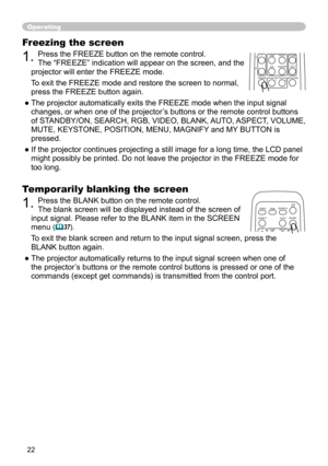 Page 22


Freezing the screen
. Press the FREEZE button on the remote control.  
The “FREEZE” indication will appear on the screen, and the 
projector will enter the FREEZE mode.
To exit the FREEZE mode and restore the screen to normal, 
press the FREEZE button again. 
● The projector automatically exits the FREEZE mode when the input signal 
changes, or when one of the projector’s buttons or the remote control buttons 
of STANDBY/ON, SEARCH, RGB, VIDEO, BLANK, AUTO, ASPECT, VOLUME, 
MUTE,...