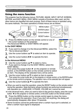 Page 24
4
Multifunctional settings
Multifunctional settings
Using the menu function
This projector has the following menus: PICTURE, IMAGE, INPUT, SETUP, SCREEN, 
OPTION, and EASY MENU. EASY MENU consists of functions often used, and the 
other menus are classified into each purpose. Each of these menus is operated using 
the same methods. The basic operations of these menus are as follows.
. Press the MENU button on the remote control or one of 
the cursor buttons on the projector.   
The Advanced...