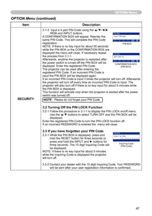 Page 47
47

ItemDescription
SECURITY
3.1-3   Input a 4 part PIN Code using the ▲/▼/◄/►/RGB and INPUT buttons.A CONFIRMATION BOX will appear. Reenter the same PIN Code. This will complete the PIN Code registration.NOTE: If there is no key input for about 55 seconds while the PIN BOX or the CONFIRMATION BOX are displayed the menu will close. If necessary repeat the process from 3.-.Afterwards, anytime the projector is restarted after the power switch is turned off the PIN BOX will be displayed. Enter...