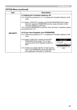 Page 49
49

ItemDescription
SECURITY
4.3 Setting the Transition Detector off
4.3-  Follow the procedure in 4.- to display the Transition Detector on/off menu.
4.3-  Select TURN OFF to display the ENTER PASSWORD BOX (large). Enter the registered PASSWORD and the screen will return to the Transition Detector on/off menu. If an incorrect PASSWORD is input the menu will close. If necessary repeat the process from 4.3-.
4.4 If you have forgotten your PASSWORD
4.4-  Follow the procedure...