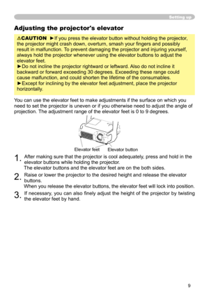 Page 9
9

Adjusting the projector's elevator
CAUTION  ►If you press the elevator button without holding the projector, 
the projector might crash down, overturn, smash your fingers and possibly 
result in malfunction. To prevent damaging the projector and injuring yourself, 
always hold the projector whenever using the elevator buttons to adjust \
the 
elevator feet.
►Do not incline the projector rightward or leftward. Also do not incline it 
backward or forward exceeding 30 degrees. Exceeding these range...