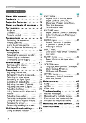Page 2


About this manual  .  .  .  .  .  .  .  .  .  .1
Contents  .  .  .  .  .  .  .  .  .  .  .  .  .  .  .  .  .2
Projector features   .  .  .  .  .  .  .  .  .  .3
About contents of  package  .  .3
Part names  .  .  .  .  .  .  .  .  .  .  .  .  .  .  .4 
Projector . . . . . . . . . . . . . . . . . . . . . .4 
Controls . . . . . . . . . . . . . . . . . . . . . . .5 
Remote control . . . . . . . . . . . . . . . . .5
Preparations   .  .  .  .  .  .  .  .  .  .  .  .  .  .6 
Fastening the lens cover ....
