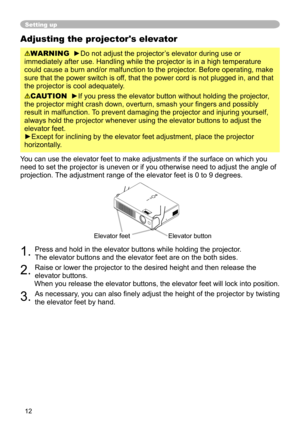 Page 12


Adjusting the projector's elevator
WARNING  ►Do not adjust the projector’s elevator during use or 
immediately after use. Handling while the projector is in a high tempera\
ture 
could cause a burn and/or malfunction to the projector. Before operating, make 
sure that the power switch is off, that the power cord is not plugged in, and that 
the projector is cool adequately.
CAUTION  ►If you press the elevator button without holding the projector, 
the projector might crash down,...