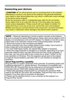 Page 13
3

Setting up
Connecting your devices
CAUTION  ►Turn off all devices prior to connecting them to the projector. 
Attempting to connect a live device to the projector may generate extrem\
ely 
loud noises or other abnormalities that may result in malfunction and/or damage 
to the device and/or projector.
►Use the accessory cable or a designated-type cable for the connection. 
Some cables have to be used with core set. A too long cable may cause a 
certain picture degradation. Please consult with...